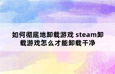 如何彻底地卸载游戏 steam卸载游戏怎么才能卸载干净